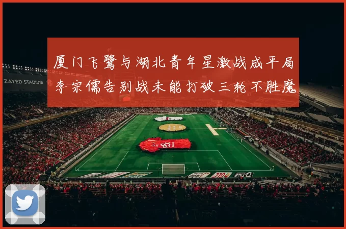 厦门飞鹭与湖北青年星激战成平局李宗儒告别战未能打破三轮不胜魔咒