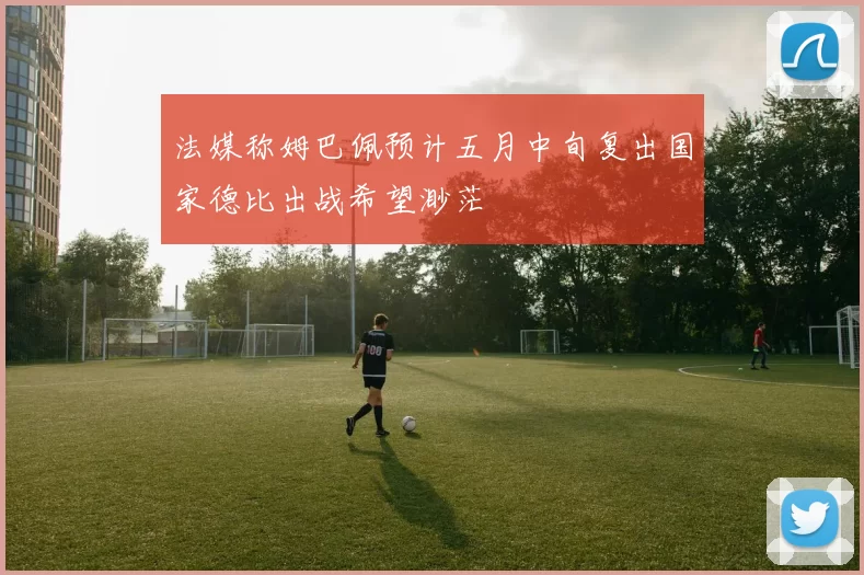 法媒称姆巴佩预计五月中旬复出国家德比出战希望渺茫