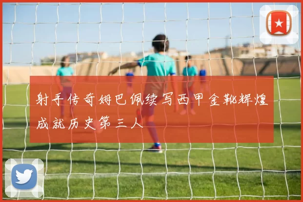 射手传奇姆巴佩续写西甲金靴辉煌成就历史第三人
