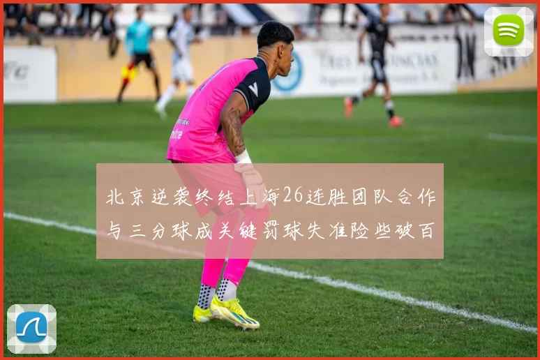 北京逆袭终结上海26连胜团队合作与三分球成关键罚球失准险些破百