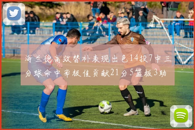 海兰德高效替补表现出色14投7中三分球命中率极佳贡献21分5篮板3助攻2抢断