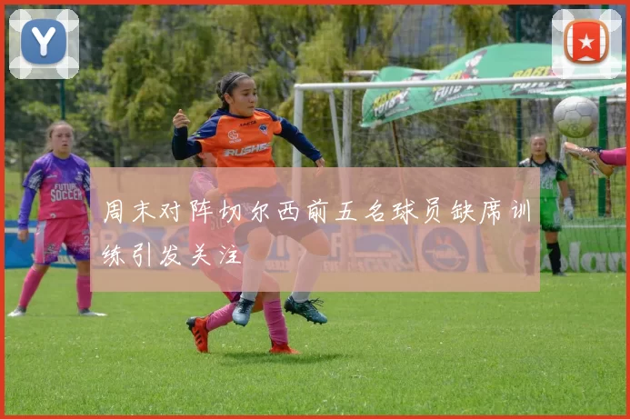 周末对阵切尔西前五名球员缺席训练引发关注