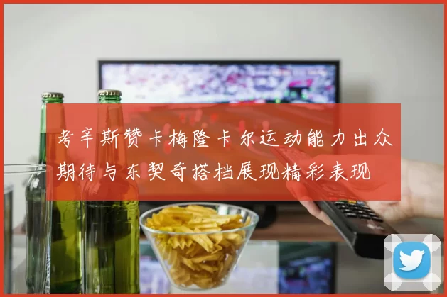 考辛斯赞卡梅隆卡尔运动能力出众期待与东契奇搭档展现精彩表现