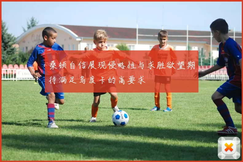 桑顿自信展现侵略性与求胜欲望期待满足乌度卡的高要求