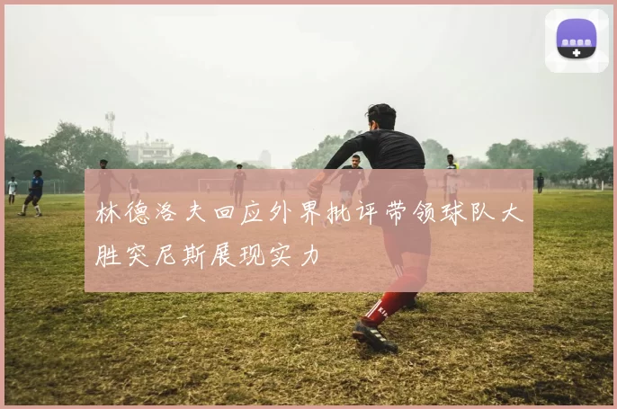 林德洛夫回应外界批评带领球队大胜突尼斯展现实力