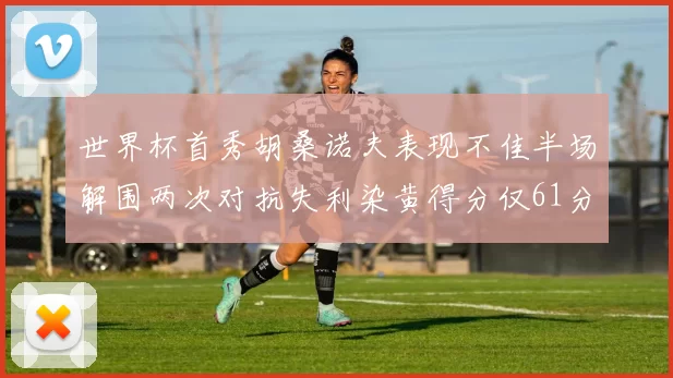 世界杯首秀胡桑诺夫表现不佳半场解围两次对抗失利染黄得分仅61分