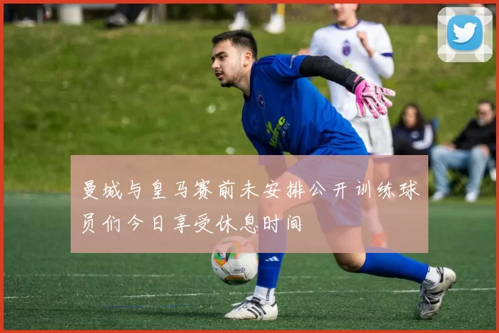 曼城与皇马赛前未安排公开训练球员们今日享受休息时间