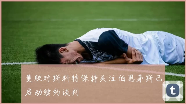 曼联对斯科特保持关注伯恩茅斯已启动续约谈判