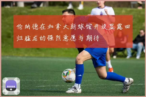 伦纳德在加拿大新球馆开设显露回归猛龙的强烈意愿与期待