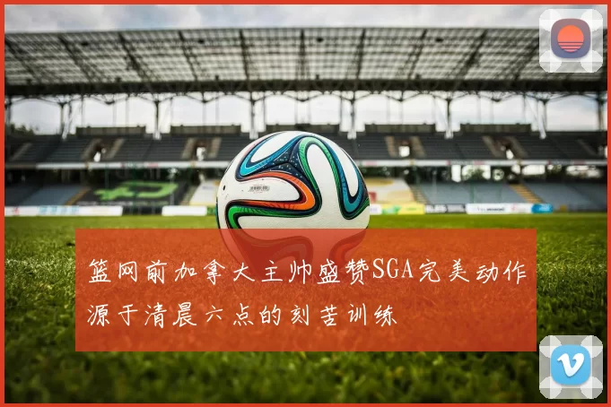 篮网前加拿大主帅盛赞SGA完美动作源于清晨六点的刻苦训练