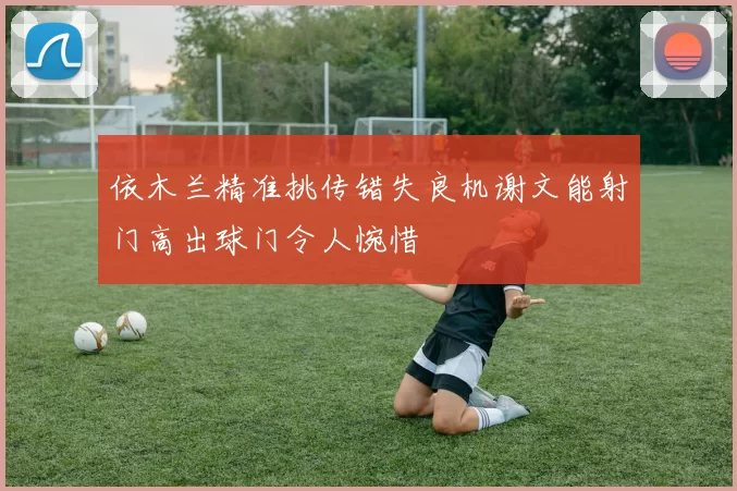依木兰精准挑传错失良机谢文能射门高出球门令人惋惜