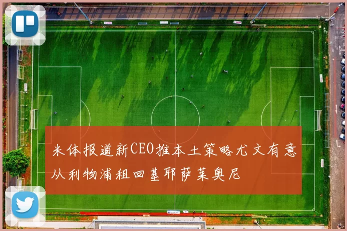 米体报道新CEO推本土策略尤文有意从利物浦租回基耶萨莱奥尼