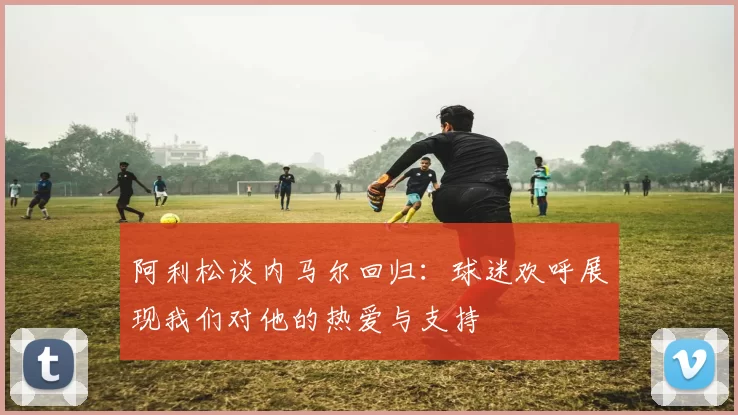 阿利松谈内马尔回归：球迷欢呼展现我们对他的热爱与支持