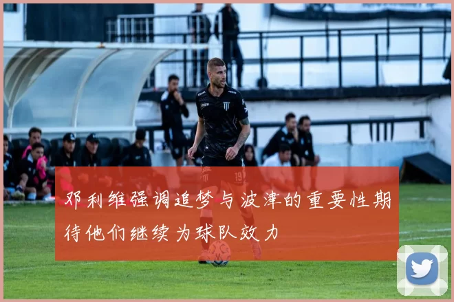 邓利维强调追梦与波津的重要性期待他们继续为球队效力