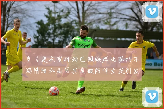 皇马更衣室对姆巴佩缺席比赛的不满情绪加剧因其度假陪伴女友引发争议