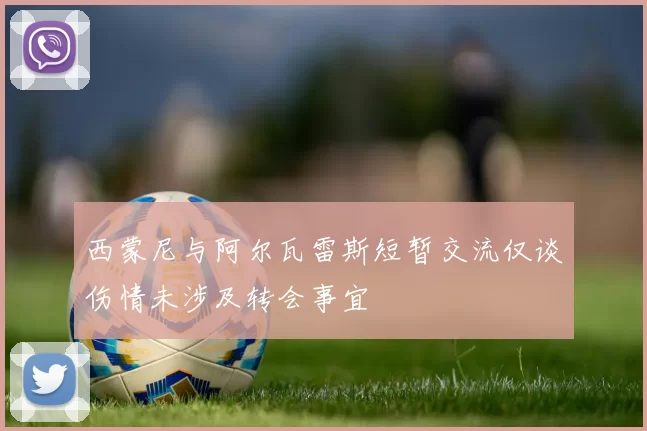 西蒙尼与阿尔瓦雷斯短暂交流仅谈伤情未涉及转会事宜