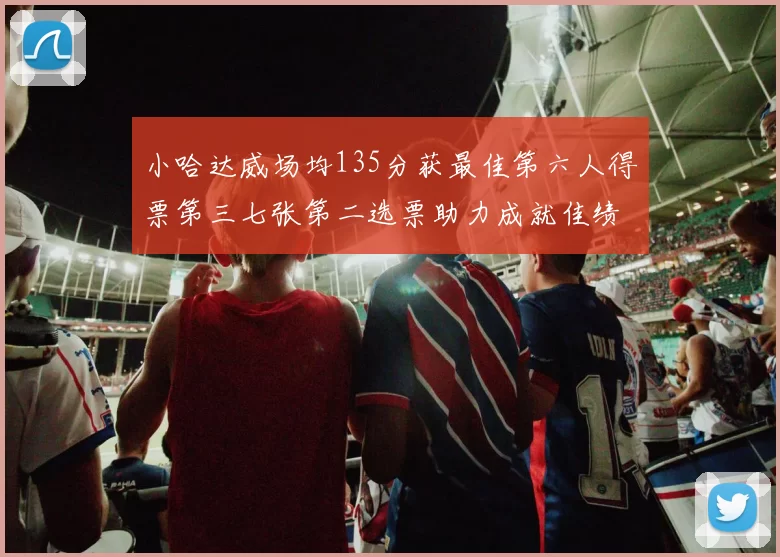 小哈达威场均135分获最佳第六人得票第三七张第二选票助力成就佳绩