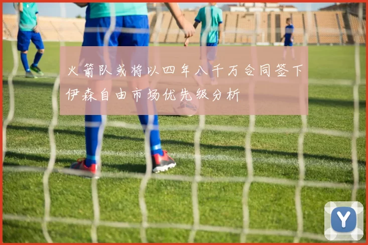 火箭队或将以四年八千万合同签下伊森自由市场优先级分析