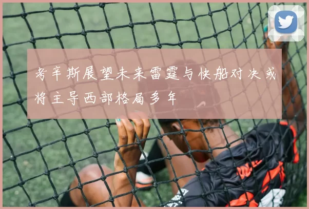 考辛斯展望未来雷霆与快船对决或将主导西部格局多年
