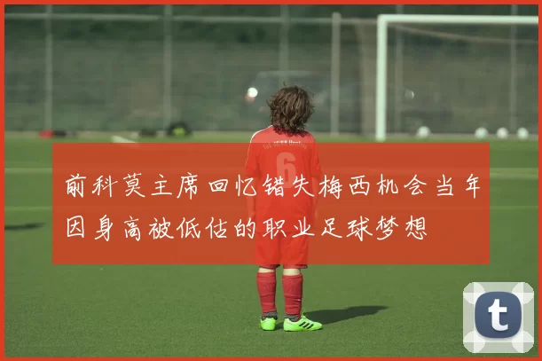 前科莫主席回忆错失梅西机会当年因身高被低估的职业足球梦想