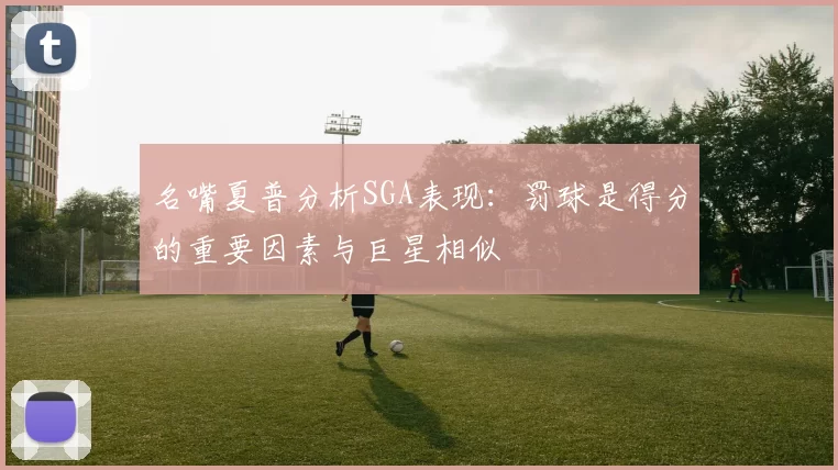 名嘴夏普分析SGA表现：罚球是得分的重要因素与巨星相似