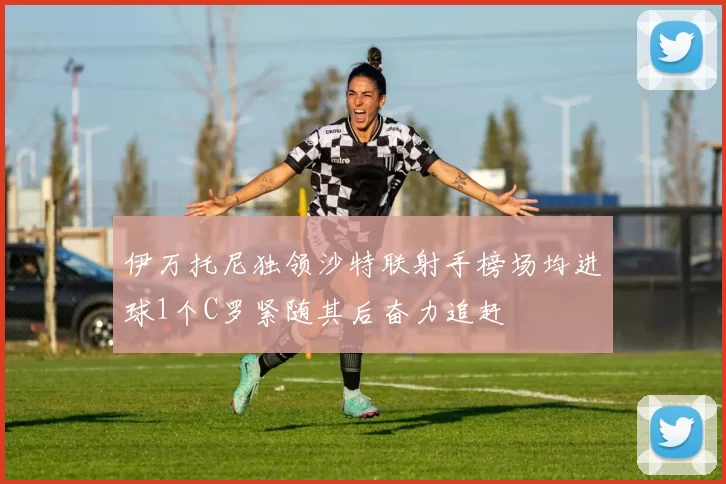 伊万托尼独领沙特联射手榜场均进球1个C罗紧随其后奋力追赶