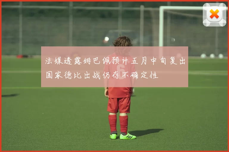 法媒透露姆巴佩预计五月中旬复出国家德比出战仍存不确定性