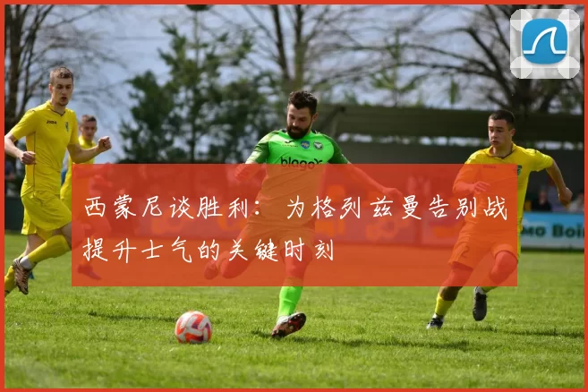 西蒙尼谈胜利：为格列兹曼告别战提升士气的关键时刻