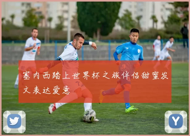 塞内西踏上世界杯之旅伴侣甜蜜发文表达爱意