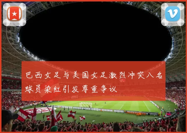 巴西女足与美国女足激烈冲突八名球员染红引发尊重争议