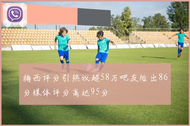 梅西评分引热议超58万吧友给出86分媒体评分高达95分