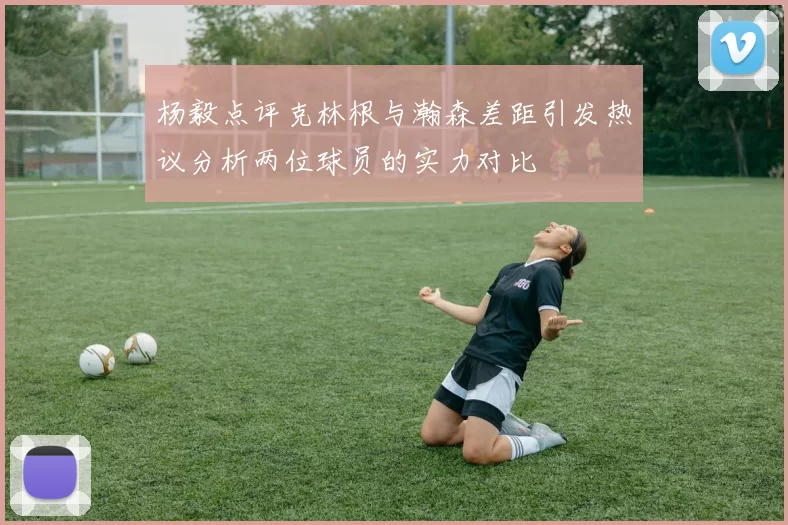 杨毅点评克林根与瀚森差距引发热议分析两位球员的实力对比