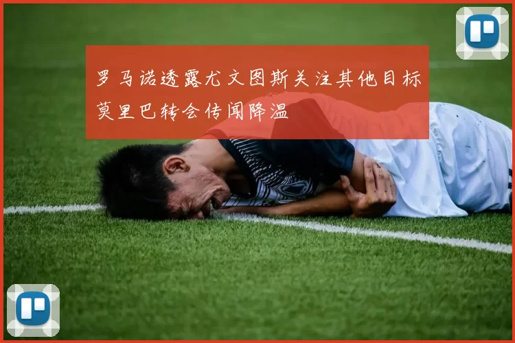 罗马诺透露尤文图斯关注其他目标莫里巴转会传闻降温