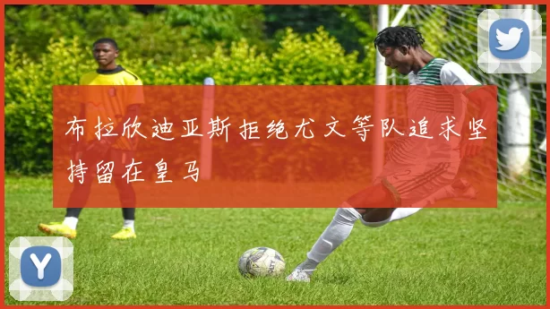 布拉欣迪亚斯拒绝尤文等队追求坚持留在皇马