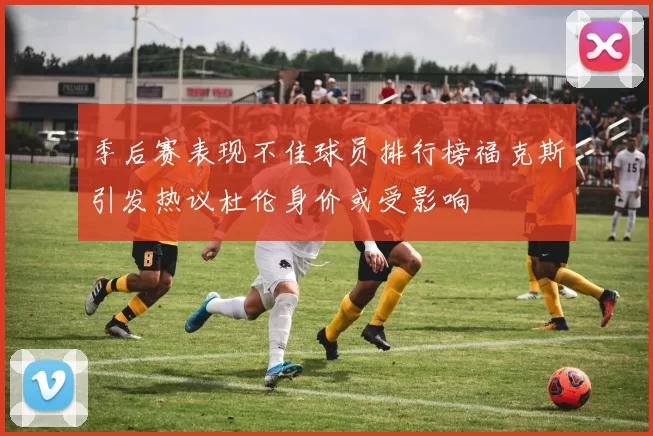 季后赛表现不佳球员排行榜福克斯引发热议杜伦身价或受影响