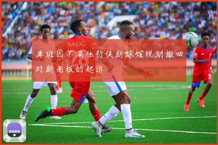 库班因不满独行侠新球馆规划撤回对新老板的起诉