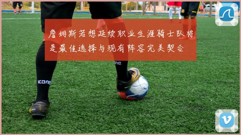 詹姆斯若想延续职业生涯骑士队将是最佳选择与现有阵容完美契合